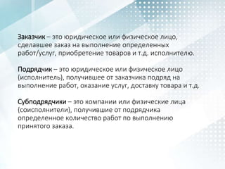 Заказчик – это юридическое или физическое лицо,
сделавшее заказ на выполнение определенных
работ/услуг, приобретение товаров и т.д. исполнителю.
Подрядчик – это юридическое или физическое лицо
(исполнитель), получившее от заказчика подряд на
выполнение работ, оказание услуг, доставку товара и т.д.
Субподрядчики – это компании или физические лица
(соисполнители), получившие от подрядчика
определенное количество работ по выполнению
принятого заказа.
 