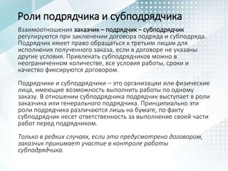 Взаимоотношения заказчик – подрядчик – субподрядчик
регулируются при заключении договора подряда и субподряда.
Подрядчик имеет право обращаться к третьим лицам для
исполнения полученного заказа, если в договоре не указаны
другие условия. Привлекать субподрядчиков можно в
неограниченном количестве, все условия работы, сроки и
качество фиксируются договором.
Подрядчики и субподрядчики – это организации или физические
лица, имеющие возможность выполнить работы по одному
заказу. В отношении субподрядчика подрядчик выступает в роли
заказчика или генерального подрядчика. Принципиально эти
роли подрядчика различаются лишь на бумаге, по факту
субподрядчик несет ответственность за выполнение своей части
работ перед подрядчиком.
Только в редких случаях, если это предусмотрено договором,
заказчик принимает участие в контроле работы
субподрядчика.
Роли подрядчика и субподрядчика
 