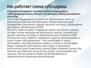 Как работает схема субподряда
Упрощенный вариант системы работы подрядчика и
субподрядчика можно описать на примере работы рекламного
агентства
Агентство (подрядчик) получило от организации заказ на
реализацию рекламной кампании, предусматривающей
проведение розыгрыша призов, выпуска листовок, размещения
рекламных материалов в СМИ.
Из всего перечня работ подрядчик может выполнить своими
силами только проведение розыгрыша призов, разработать
дизайн макетов листовок и объявления для печатных СМИ.
Остальные этапы работы передаются другим организациям, в
этом случае субподрядчики – это типография и газета.
Принимать и контролировать работы у газеты и типографии
будет подрядчик (рекламное агентство), а принимать
выполнение всего комплекса заказа будет заказчик у агентства,
именно оно отвечает за качество, сроки, согласовывает все
нюансы. Часто заказчик даже не догадывается о
привлеченных сторонних организациях.
 