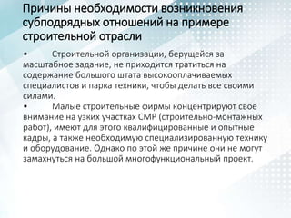 Причины необходимости возникновения
субподрядных отношений на примере
строительной отрасли
• Строительной организации, берущейся за
масштабное задание, не приходится тратиться на
содержание большого штата высокооплачиваемых
специалистов и парка техники, чтобы делать все своими
силами.
• Малые строительные фирмы концентрируют свое
внимание на узких участках СМР (строительно-монтажных
работ), имеют для этого квалифицированные и опытные
кадры, а также необходимую специализированную технику
и оборудование. Однако по этой же причине они не могут
замахнуться на большой многофункциональный проект.
 