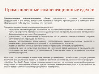 Промышленные компенсационные сделки
Промышленные компенсационные сделки предполагают поставки промышленного
оборудования и его оплату встречными поставками товаров, произведенных с помощью этого
оборудования, либо другими товарами или услугами.
Операции промышленной компенсации предполагают:
• заключение как минимум трех контрактов: на поставку оборудования и оказание технических
услуг, на встречную поставку на основе долгосрочного контракта, банковского соглашения о
финансировании поставки оборудования;
• длительные сроки выполнения (обязательства по встречным компенсационным закупкам
могут охватывать период до 20-25 лет);
• широкое использование кредитования: предоставление правительственных кредитов в
рамках межгосударственных соглашений, а также банковских кредитов;
• обратные закупки, которые могут значительно превышать стоимость предприятия;
• пересмотр цен на встречные поставки: до истечения срока договора о промышленном
сотрудничестве, как правило, устанавливаются более низкие цены, в дальнейшем - на базе
цен мирового рынка.
Операции промышленной компенсации весьма разнообразны. Наибольшее распространение
получили промышленные проекты с обратной закупкой на компенсационной основе продукции –
«бай-бэк» (buy-back). Такие сделки предусматривают поставку на условиях кредита оборудования,
сооружение промышленных объектов, предоставление инжиниринговых услуг и в дальнейшем их
оплату встречными поставками продукции этих предприятий.
 