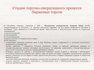 Стадии торгово-оперативного процесса
биржевых торгов
В Республике Беларусь созданная в 2004 г. Белорусская универсальная товарная биржа (БУТБ)
специализируется на спотрынке, т.е. торговле реальными товарами, где все сделки завершаются поставкой и
платежами. Торги проводятся в электронной форме через Интернет в круглосуточном режиме по следующим
направлениям:
1) металлопродукция;
2) лесопродукция;
3) сельхозпродукция;
4) промышленные и потребительские товары.
БУТБ позволяет:
• устанавливать реальные рыночные цены в ходе биржевых торгов в зависимости от рыночной конъюнктуры,
осуществлять котировку цен;
• быстро заключать и оформлять большое количество сделок за короткий промежуток времени по
стандартизированным формам договоров купли-продажи по широкому ассортименту стандартизированных,
идентичных относительно качества, взаимозаменяемых товаров;
• проводить расчеты по сделкам с использованием биржевых систем клиринга и расчетов и обеспечивать
исполнение обязательств посредством задатка, гарантии банка или биржи, страхового свидетельства, денежных
средств, внесенных на счет биржи в сумме, достаточной для оплаты стоимости биржевых товаров по конкретной
биржевой сделке;
• выполнять биржевой арбитраж, экспертизу, консультации специалистов, проведение государственных закупок
• получить комплекс складских и транспортно - экспедиторских услуг с обеспечением контроля количества и
качества приобретаемых товаров.
 