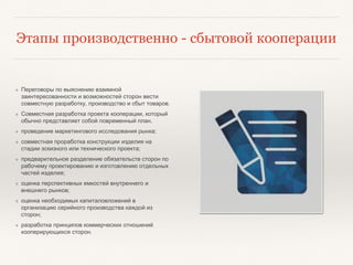Этапы производственно - сбытовой кооперации
❖ Переговоры по выяснению взаимной
заинтересованности и возможностей сторон вести
совместную разработку, производство и сбыт товаров.
❖ Совместная разработка проекта кооперации, который
обычно представляет собой повременный план.
❖ проведение маркетингового исследования рынка;
❖ совместная проработка конструкции изделия на
стадии эскизного или технического проекта;
❖ предварительное разделение обязательств сторон по
рабочему проектированию и изготовлению отдельных
частей изделия;
❖ оценка перспективных емкостей внутреннего и
внешнего рынков;
❖ оценка необходимых капиталовложений в
организацию серийного производства каждой из
сторон;
❖ разработка принципов коммерческих отношений
кооперирующихся сторон.
 
