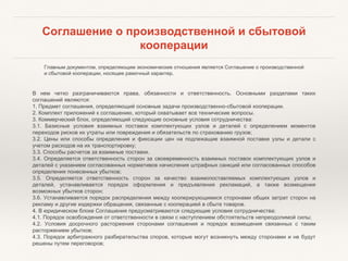 Соглашение о производственной и сбытовой
кооперации
Главным документом, определяющим экономические отношения является Соглашение о производственной
и сбытовой кооперации, носящее рамочный характер.
В нем четко разграничиваются права, обязанности и ответственность. Основными разделами таких
соглашений являются:
1. Предмет соглашения, определяющий основные задачи производственно-сбытовой кооперации.
2. Комплект приложений к соглашению, который охватывает все технические вопросы.
3. Коммерческий блок, определяющий следующие основные условия сотрудничества:
3.1. Базисные условия взаимных поставок комплектующих узлов и деталей с определением моментов
переходов рисков их утраты или повреждения и обязательств по страхованию грузов;
3.2. Цены или способы определения и фиксации цен на подлежащие взаимной поставке узлы и детали с
учетом расходов на их транспортировку;
3.3. Способы расчетов за взаимные поставки.
3.4. Определяется ответственность сторон за своевременность взаимных поставок комплектующих узлов и
деталей с указанием согласованных нормативов начисления штрафных санкций или согласованных способов
определения понесенных убытков;
3.5. Определяется ответственность сторон за качество взаимопоставляемых комплектующих узлов и
деталей, устанавливается порядок оформления и предъявления рекламаций, а также возмещения
возможных убытков сторон;
3.6. Устанавливается порядок распределения между кооперирующимися сторонами общих затрат сторон на
рекламу и другие издержки обращения, связанные с кооперацией в сбыте товаров.
4. В юридическом блоке Соглашения предусматриваются следующие условия сотрудничества:
4.1. Порядок освобождения от ответственности в связи с наступлением обстоятельств непреодолимой силы;
4.2. Условия досрочного расторжения сторонами соглашения и порядок возмещения связанных с таким
расторжением убытков;
4.3. Порядок арбитражного разбирательства споров, которые могут возникнуть между сторонами и не будут
решены путем переговоров;
 