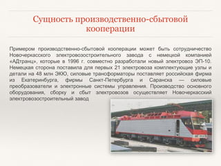 Сущность производственно-сбытовой
кооперации
Примером производственно-сбытовой кооперации может быть сотрудничество
Новочеркасского электровозостроительного завода с немецкой компанией
«АДтранц», которые в 1996 г. совместно разработали новый электровоз ЭП-10.
Немецкая сторона поставила для первых 21 электровоза комплектующие узлы и
детали на 48 млн ЭКЮ, силовые трансформаторы поставляет российская фирма
из Екатеринбурга, фирмы Санкт-Петербурга и Саранска — силовые
преобразователи и электронные системы управления. Производство основного
оборудования, сборку и сбыт электровозов осуществляет Новочеркасский
электровозостроительный завод
 