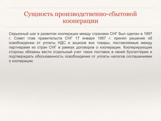 Сущность производственно-сбытовой
кооперации
Серьезный шаг в развитии кооперации между странами СНГ был сделан в 1997
г. Совет глав правительств СНГ 17 января 1997 г. принял решение об
освобождении от уплаты НДС и акцизов все товары, поставляемые между
партнерами из стран СНГ в рамках договоров о кооперации. Кооперирующие
стороны обязаны вести отдельный учет таких поставок в своей бухгалтерии и
подтверждать обоснованность освобождения от уплаты налогов соглашениями
о кооперации.
 