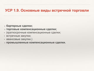 УСР 1.9. Основные виды встречной торговли
❖ бартерные сделки;
❖ торговые компенсационные сделки;
• (краткосрочные компенсационные сделки;
• встречные закупки;
• авансовые закупки.)
❖ промышленные компенсационные сделки.
 