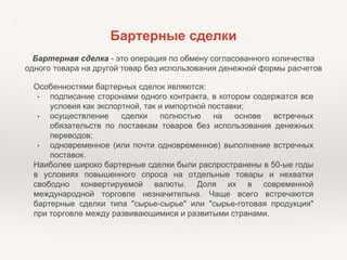 Бартерные сделки
Бартерная сделка - это операция по обмену согласованного количества
одного товара на другой товар без использования денежной формы расчетов
Особенностями бартерных сделок являются:
• подписание сторонами одного контракта, в котором содержатся все
условия как экспортной, так и импортной поставки;
• осуществление сделки полностью на основе встречных
обязательств по поставкам товаров без использования денежных
переводов;
• одновременное (или почти одновременное) выполнение встречных
поставок.
Наиболее широко бартерные сделки были распространены в 50-ые годы
в условиях повышенного спроса на отдельные товары и нехватки
свободно конвертируемой валюты. Доля их в современной
международной торговле незначительна. Чаще всего встречаются
бартерные сделки типа "сырье-сырье" или "сырье-готовая продукция"
при торговле между развивающимися и развитыми странами.
 