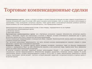 Торговые компенсационные сделки
Компенсационные сделки - сделки, в которых поставка и соответствующая встречная поставка товаров осуществляется в
течение установленного срока на основе либо одного контракта купли-продажи, либо на основе контракта купли-продажи и
прилагаемых к нему соглашений о встречных закупках. Такие сделки имеют согласованный механизм денежных расчетов,
осуществляемых как путем перевода иностранной валюты, так и применением клиринга.
Компенсационные сделки на коммерческой основе, в свою очередь, подразделяются на три подвида:
1) краткосрочные компенсационные сделки;
2) встречные закупки;
3) авансовые закупки.
Краткосрочные компенсационные сделки, как и бартерные соглашения, содержат обязательство экспортера закупить
товары у импортера. Однако при компенсации, в отличие от бартера, поставки оплачиваются независимо друг от друга.
Встречные закупки могут быть с полной или частичной компенсацией.
Полная компенсация предусматривает стопроцентный обмен товарами. Компенсационная закупка равна или превышает по
стоимости экспортную поставку.
При частичной компенсации предполагается, что часть экспорта должна компенсироваться закупкой товаров в стране
импортера, а другая часть оплачивается наличными.
Встречные закупки. По условиям данной сделки продавец поставляет покупателю товар на обычных коммерческих
условиях и одновременно берет на себя обязательство закупить у него встречный товар. Сделка может быть оформлена
двумя или тремя самостоятельными контрактами.
В качестве основного выступает первичный контракт купли-продажи. Второй — это контракт встречной закупки, где
специальным пунктом предусматривается обязательство продавца осуществить встречную закупку товаров. В случае
невыполнения данного условия предусматривается штраф от 20 до 50% от суммы неисполненных обязательств. Иногда
стороны подписывают третий контракт - протокол, который увязывает первичный и вторичный контракты в единую сделку о
встречной закупке.
 