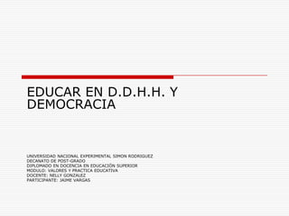 EDUCAR EN D.D.H.H. Y
DEMOCRACIA


UNIVERSIDAD NACIONAL EXPERIMENTAL SIMON RODRIGUEZ
DECANATO DE POST-GRADO
DIPLOMADO EN DOCENCIA EN EDUCACIÓN SUPERIOR
MODULO: VALORES Y PRACTICA EDUCATIVA
DOCENTE: NELLY GONZALEZ
PARTICIPANTE: JAIME VARGAS
 