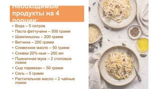 Необходимые
продукты на 4
порции:
• Вода – 5 литров
• Паста феттучини – 500 грамм
• Шампиньоны – 200 грамм
• Ветчина – 200 грамм
• Сливочное масло – 50 грамм
• Сливки 20%-ные – 200 мл
• Пшеничная мука – 2 столовые
ложки
• Сыр пармезан – 50 грамм
• Соль – 5 грамм
• Растительное масло – 2 чайные
ложки
 