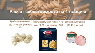 Расчет себестоимости на 1 порцию
Паста феттучини (125 г) = 75
коп. ( 2,99 р за упаковку 500
гр)
Грибы шампиньоны
(50 г)=34 коп. ( 6.69 за
кг)
Ветчина(50г)=68коп.
(13,49 р за 1 кг)
 