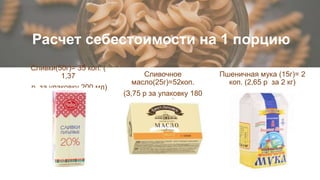 Расчет себестоимости на 1 порцию
Сливочное
масло(25г)=52коп.
(З,75 р за упаковку 180
грамм)
Сливки(50г)= 35 коп. (
1,37
р. за упаковку 200 мл)
Пшеничная мука (15г)= 2
коп. (2,65 р за 2 кг)
 