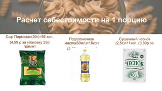 Расчет себестоимости на 1 порцию
Подсолнечное
масло(60мл)=16коп
(2,69 р за 1 литр)
Сыр Пармезан(50г)=92 коп.
(4,59 р за упаковку 250
грамм)
Сушенный чеснок
(2,5г)=11коп. (0,89р за
упаковку 20 г
 
