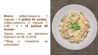 Итого: себестоимость 1
порции = 3 рубля 85 копеек,
себестоимость 4 порций =
3,85 * 4 = 15 рублей 40
копеек.
*Цены взяты из магазина
Евроопт на 08.12.2019
**Воду в стоимость не
учитывали
 