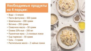 Необходимые продукты
на 4 порции:
• Вода – 5 литров
• Паста феттучини – 500 грамм
• Шампиньоны – 200 грамм
• Ветчина – 200 грамм
• Сливочное масло – 50 грамм
• Сливки 20%-ные – 200 мл
• Пшеничная мука – 2 столовые ложки
• Сыр пармезан – 50 грамм
• Соль – 5 грамм
• Растительное масло – 2 чайные ложки
 