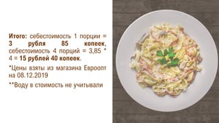 Итого: себестоимость 1 порции =
3 рубля 85 копеек,
себестоимость 4 порций = 3,85 *
4 = 15 рублей 40 копеек.
*Цены взяты из магазина Евроопт
на 08.12.2019
**Воду в стоимость не учитывали
 