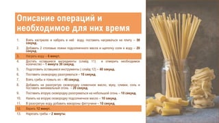 1. Взять кастрюлю и набрать в неё воду, поставить нагреваться на плиту – 30
секунд.
2. Добавить 2 столовые ложки подсолнечного масла и щепотку соли в воду – 20
секунд.
3. Нагреть воду – 6 минут.
4. Достать оставшиеся ингредиенты (слайд 11) и отмерить необходимое
количество – 1 минута 30 секунд.
5. Подготовить оставшиеся инструменты ( слайд 12) – 40 секунд.
6. Поставить сковородку разогреваться – 10 секунд.
7. Взять грибы и помыть их – 45 секунд.
8. Добавить на разогретую сковородку сливочное масло, муку, сливки, соль и
поставить минимальный огонь – 20 секунд.
9. Поставить вторую сковородку разогреваться на небольшой огонь – 10 секунд.
10. Налить на вторую сковородку подсолнечное масло – 10 секунд.
11. В разогретую воду добавить макароны феттучини – 10 секунд.
12. Варить 12 минут.
13. Нарезать грибы – 2 минуты.
Описание операций и
необходимое для них время
 