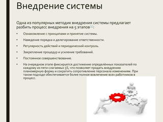 Внедрение системы
Одна из популярных методик внедрения системы предлагает
разбить процесс внедрения на 5 этапов[2]:
• Ознакомление с принципами и принятие системы.
• Наведение порядка и делегирование ответственности.
• Регулярность действий и периодический контроль.
• Закрепление процедур и усиление требований.
• Постоянное совершенствование.
• На очередном этапе фиксируется достижение определённых показателей по
каждому из пяти слагаемых 5S, что позволяет придать внедрению
планомерную форму и сократить сопротивление персонала изменениям. При
таком подходе обеспечивается более полное вовлечение всех работников в
процесс.
 