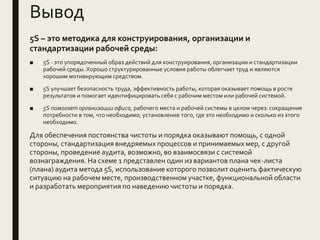 Вывод
5S – это методика для конструирования, организации и
стандартизации рабочей среды:
■ 5S - это упорядоченный образ действий для конструирования, организации и стандартизации
рабочей среды. Хорошо структурированные условия работы облегчает труд и являются
хорошим мотивирующим средством.
■ 5S улучшает безопасность труда, эффективность работы, которая оказывает помощь в росте
результатов и помогает идентифицировать себя с рабочим местом или рабочей системой.
■ 5S помогает организации офиса, рабочего места и рабочей системы в целом через: сокращение
потребности в том, что необходимо; установление того, где это необходимо и сколько из этого
необходимо.
Для обеспечения постоянства чистоты и порядка оказывают помощь, с одной
стороны, стандартизация внедряемых процессов и принимаемых мер, с другой
стороны, проведение аудита, возможно, во взаимосвязи с системой
вознаграждения. На схеме 1 представлен один из вариантов плана чек-листа
(плана) аудита метода 5S, использование которого позволит оценить фактическую
ситуацию на рабочем месте, производственном участке, функциональной области
и разработать мероприятия по наведению чистоты и порядка.
 