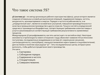 Что такое система 5S?
5S (система 5s) – это метод организации рабочего пространства (офиса), целью которого является
создание оптимальных условий для выполнения операций, поддержания порядка, чистоты,
аккуратности, экономии времени и энергии. Порядок и чистота на рабочем месте, а не
„упорядоченный хаос“, являются основой всех улучшений, повышения производительности и
качества в промышленном производстве и других отраслях.Только в чистой и упорядоченной
среде могут производиться бездефектные, соответствующие требованиям клиентов товары и
услуги и реализовываться соответствующая требованиям результативность применяемых
процессов.
Международное 5S расшифровывается, как пять шагов («шаг» по-английски step). Некоторые
экономисты и пропагандисты нового отношения к труду объясняют название пятью японскими
постулатами, последовательно внедряемыми в системе 5S: сэири(нужное-ненужное),
сэитон(аккуратность), сэисо(уборка), сэикэцу(установление норм и правил) и сицукэ(воспитание).
Для нас ближе и понятнее наши родные "5С" - пять последовательных шагов, которые нужно
выполнить, чтобы добиться процветания своего производства.
Эти шаги:
1. Сортировка.
2. Соблюдение порядка.
3. Содержание в чистоте.
4. Стандартизация.
5. Совершенствование.
 