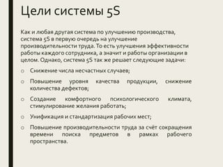 Цели системы 5S
Как и любая другая система по улучшению производства,
система 5S в первую очередь на улучшение
производительности труда.То есть улучшения эффективности
работы каждого сотрудника, а значит и работы организации в
целом. Однако, система 5S так же решает следующие задачи:
o Снижение числа несчастных случаев;
o Повышение уровня качества продукции, снижение
количества дефектов;
o Создание комфортного психологического климата,
стимулирование желания работать;
o Унификация и стандартизация рабочих мест;
o Повышение производительности труда за счёт сокращения
времени поиска предметов в рамках рабочего
пространства.
 