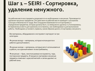 Шаг 1 – SEIRI - Сортировка,
удаление ненужного.
На рабочем месте все предметы разделяются на необходимые и ненужные. Производится
удаление ненужных предметов. Эти действия на рабочем месте приводят к улучшению
культуры и безопасности труда. Все сотрудники вовлекаются в отсортировку и
определение предметов, которые должны быть: а) немедленно удалены и утилизированы;
б) перенесены в место для хранения; в) оставлены, как необходимые и для выполнения
работы. Необходимо установить правила, каким образом делать отсортировку ненужного.
Все материалы, оборудование и инструмент сортируют на три
категории:
нужные всегда — материалы, которые используются в
работе в данный момент;
нужные иногда — материалы, которые могут использоваться
в работе, но в данный момент не востребованы;
ненужные — брак, неиспользуемые инструменты, тара,
посторонние предметы. В процессе сортировки ненужные
предметы помечают «красной меткой» и затем удаляют из
рабочей зоны.
 