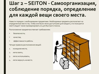 Шаг 2 – SEITON - Самоорганизация,
соблюдение порядка, определение
для каждой вещи своего места.
Навести порядок с необходимыми предметами. Необходимые предметы располагают на
определенные места так, чтобы они были легко доступными для каждого, кто пользуется
ими! Следует также промаркировать их для быстрого поиска.
Расположение предметов отвечает требованиям:
• безопасности;
• качества;
• эффективности работы.
Четыре правила расположения вещей:
1. на видном месте;
2. легко взять;
3. легко использовать;
4. легко вернуть на место.
 