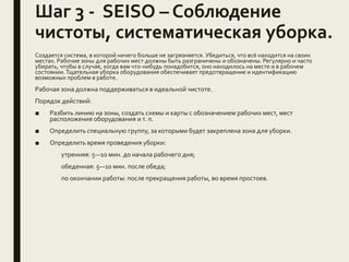 Шаг 3 - SEISO – Соблюдение
чистоты, систематическая уборка.
Создается система, в которой ничего больше не загрязняется. Убедиться, что всё находится на своих
местах. Рабочие зоны для рабочих мест должны быть разграничены и обозначены. Регулярно и часто
убирать, чтобы в случае, когда вам что-нибудь понадобится, оно находилось на месте и в рабочем
состоянии. Тщательная уборка оборудования обеспечивает предотвращение и идентификацию
возможных проблем в работе.
Рабочая зона должна поддерживаться в идеальной чистоте.
Порядок действий:
■ Разбить линию на зоны, создать схемы и карты с обозначением рабочих мест, мест
расположения оборудования и т. п.
■ Определить специальную группу, за которыми будет закреплена зона для уборки.
■ Определить время проведения уборки:
утренняя: 5—10 мин. до начала рабочего дня;
обеденная: 5—10 мин. после обеда;
по окончании работы: после прекращения работы, во время простоев.
 