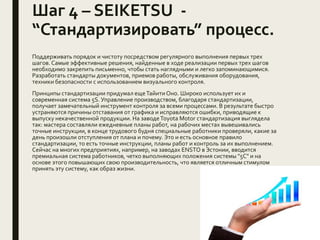 Шаг 4 – SEIKETSU -
“Стандартизировать” процесс.
Поддерживать порядок и чистоту посредством регулярного выполнения первых трех
шагов. Самые эффективные решения, найденные в ходе реализации первых трех шагов
необходимо закрепить письменно, чтобы стать наглядными и легко запоминающимися.
Разработать стандарты документов, приемов работы, обслуживания оборудования,
техники безопасности с использованием визуального контроля.
Принципы стандартизации придумал ещеТайитиОно. Широко использует их и
современная система 5S. Управление производством, благодаря стандартизации,
получает замечательный инструмент контроля за всеми процессами. В результате быстро
устраняются причины отставания от графика и исправляются ошибки, приводящие к
выпуску некачественной продукции. На заводеToyota Motor стандартизация выглядела
так: мастера составляли ежедневные планы работ, на рабочих местах вывешивались
точные инструкции, в конце трудового будня специальные работники проверяли, какие за
день произошли отступления от плана и почему. Это и есть основное правило
стандартизации, то есть точные инструкции, планы работ и контроль за их выполнением.
Сейчас на многих предприятиях, например, на заводах ENSTO в Эстонии, вводится
премиальная система работников, четко выполняющих положения системы "5С" и на
основе этого повышающих свою производительность, что является отличным стимулом
принять эту систему, как образ жизни.
 
