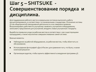 Шаг 5 – SHITSUKE -
Совершенствование порядка и
дисциплина.
Для поддержания рабочего места в нормальном состоянии выполнять работу
дисциплинированно, в соответствии с установленными стандартами. Осознание системы
5S как общепринятой повседневной деятельности и ее совершенствование.
Визуализировать действия по улучшению: выявлять улучшения в оборудовании;
записывать предложения для улучшений; внедрять новые улучшенные стандарты.
Выработка привычки ухода за рабочим местом в соответствии с уже существующими
процедурами, а также неуклонное совершенствование самой системы.
Важные моменты:
■ Наблюдение за работой оборудования, за рабочим местом, чтобы облегчить их
обслуживание.
■ Использование фотографий «До»/«После» для сравнения того, что было, и каков
конечный результат.
■ Организация аудитов, чтобы оценить эффективность внедрения программы 5S.
 