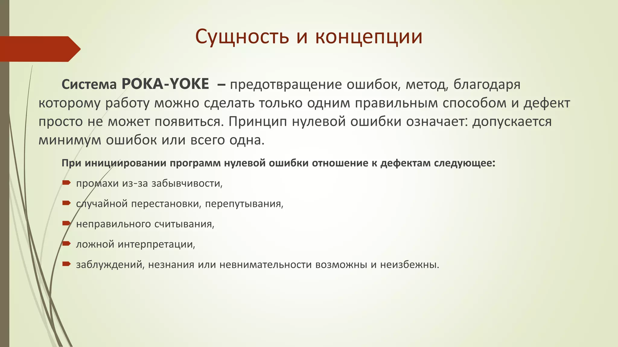 Сущность и концепции
Система POKA-YOKE – предотвращение ошибок, метод, благодаря
которому работу можно сделать только одним правильным способом и дефект
просто не может появиться. Принцип нулевой ошибки означает: допускается
минимум ошибок или всего одна.
При инициировании программ нулевой ошибки отношение к дефектам следующее:
 промахи из-за забывчивости,
 случайной перестановки, перепутывания,
 неправильного считывания,
 ложной интерпретации,
 заблуждений, незнания или невнимательности возможны и неизбежны.
 