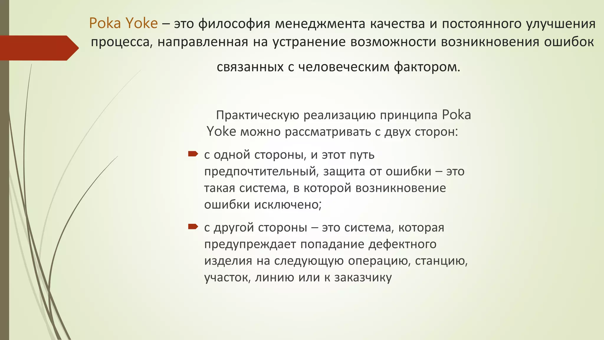 Poka Yoke – это философия менеджмента качества и постоянного улучшения
процесса, направленная на устранение возможности возникновения ошибок
связанных с человеческим фактором.
Практическую реализацию принципа Poka
Yoke можно рассматривать с двух сторон:
 с одной стороны, и этот путь
предпочтительный, защита от ошибки – это
такая система, в которой возникновение
ошибки исключено;
 с другой стороны – это система, которая
предупреждает попадание дефектного
изделия на следующую операцию, станцию,
участок, линию или к заказчику
 