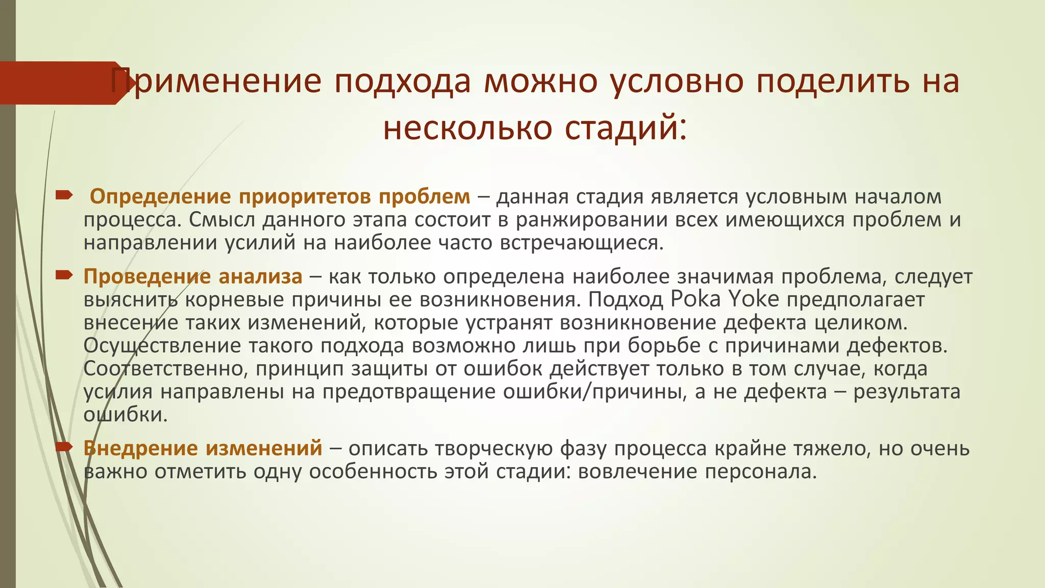 Применение подхода можно условно поделить на
несколько стадий:
 Определение приоритетов проблем – данная стадия является условным началом
процесса. Смысл данного этапа состоит в ранжировании всех имеющихся проблем и
направлении усилий на наиболее часто встречающиеся.
 Проведение анализа – как только определена наиболее значимая проблема, следует
выяснить корневые причины ее возникновения. Подход Poka Yoke предполагает
внесение таких изменений, которые устранят возникновение дефекта целиком.
Осуществление такого подхода возможно лишь при борьбе с причинами дефектов.
Соответственно, принцип защиты от ошибок действует только в том случае, когда
усилия направлены на предотвращение ошибки/причины, а не дефекта – результата
ошибки.
 Внедрение изменений – описать творческую фазу процесса крайне тяжело, но очень
важно отметить одну особенность этой стадии: вовлечение персонала.
 