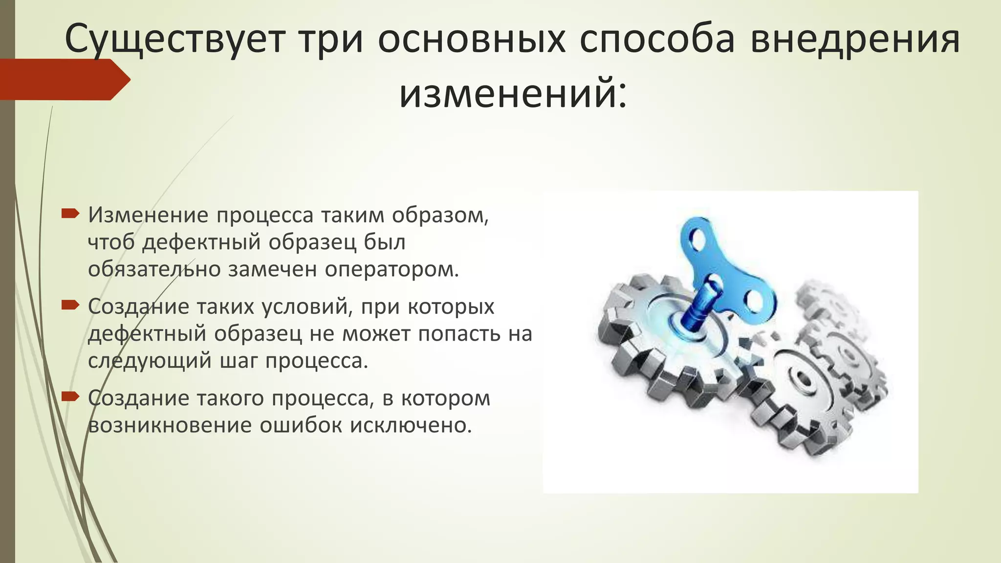 Существует три основных способа внедрения
изменений:
 Изменение процесса таким образом,
чтоб дефектный образец был
обязательно замечен оператором.
 Создание таких условий, при которых
дефектный образец не может попасть на
следующий шаг процесса.
 Создание такого процесса, в котором
возникновение ошибок исключено.
 