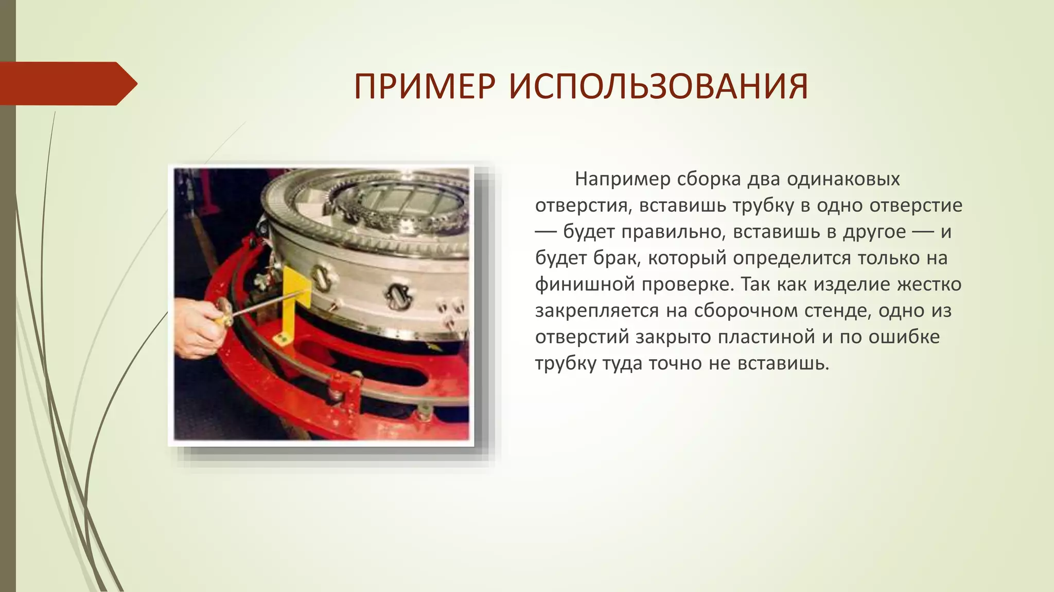 ПРИМЕР ИСПОЛЬЗОВАНИЯ
Например сборка два одинаковых
отверстия, вставишь трубку в одно отверстие
— будет правильно, вставишь в другое — и
будет брак, который определится только на
финишной проверке. Так как изделие жестко
закрепляется на сборочном стенде, одно из
отверстий закрыто пластиной и по ошибке
трубку туда точно не вставишь.
 