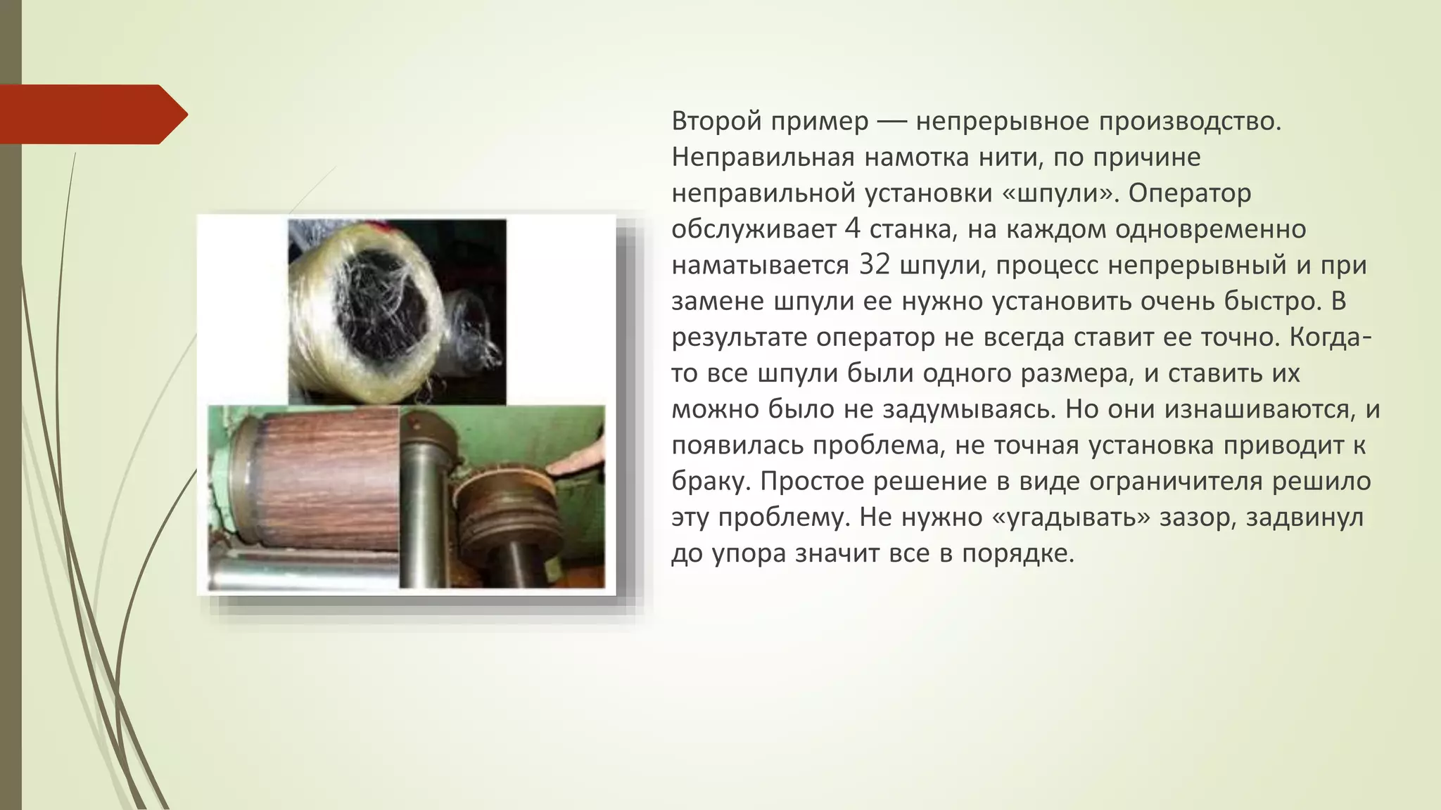 Второй пример — непрерывное производство.
Неправильная намотка нити, по причине
неправильной установки «шпули». Оператор
обслуживает 4 станка, на каждом одновременно
наматывается 32 шпули, процесс непрерывный и при
замене шпули ее нужно установить очень быстро. В
результате оператор не всегда ставит ее точно. Когда-
то все шпули были одного размера, и ставить их
можно было не задумываясь. Но они изнашиваются, и
появилась проблема, не точная установка приводит к
браку. Простое решение в виде ограничителя решило
эту проблему. Не нужно «угадывать» зазор, задвинул
до упора значит все в порядке.
 