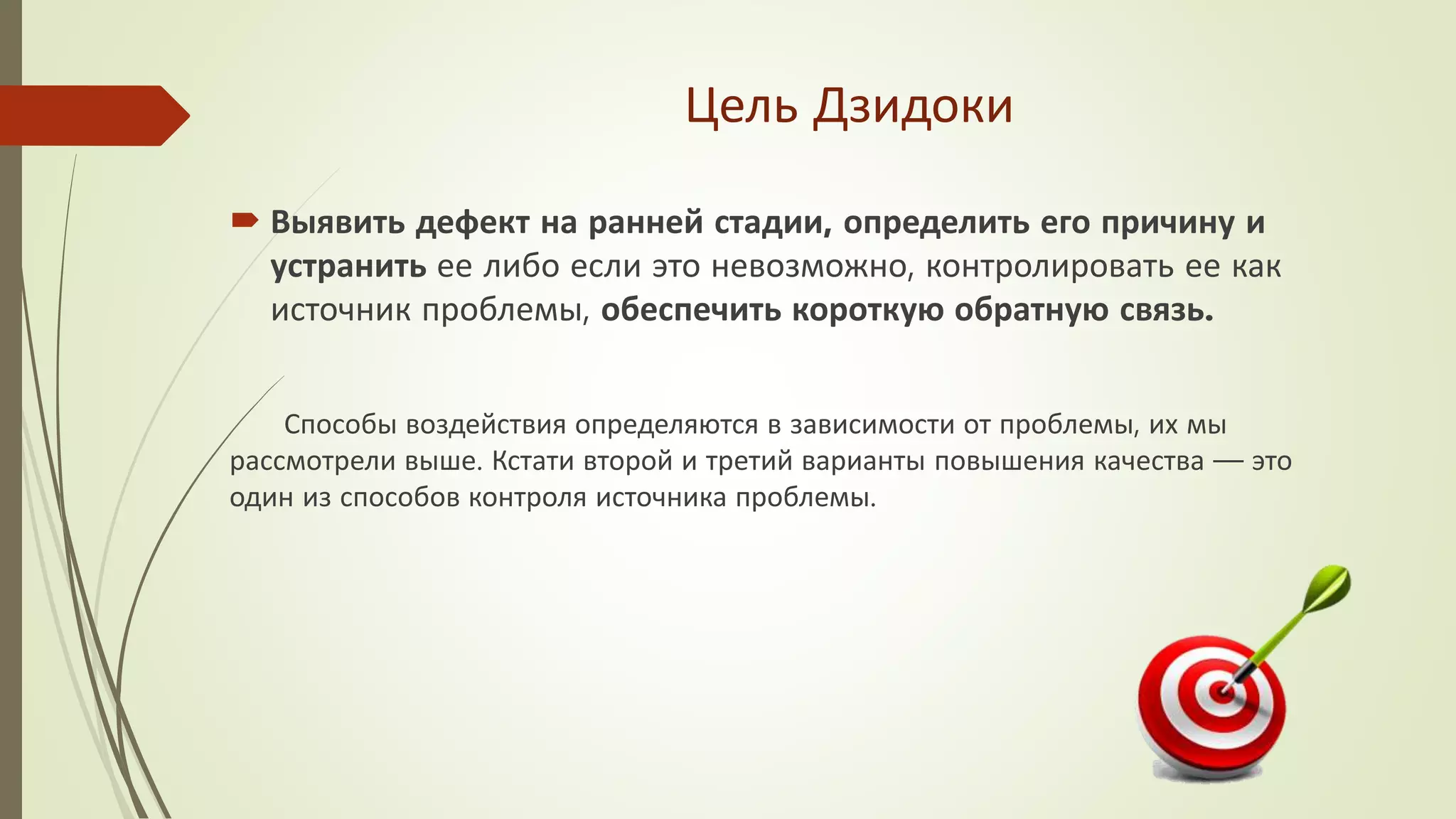 Цель Дзидоки
 Выявить дефект на ранней стадии, определить его причину и
устранить ее либо если это невозможно, контролировать ее как
источник проблемы, обеспечить короткую обратную связь.
Способы воздействия определяются в зависимости от проблемы, их мы
рассмотрели выше. Кстати второй и третий варианты повышения качества — это
один из способов контроля источника проблемы.
 
