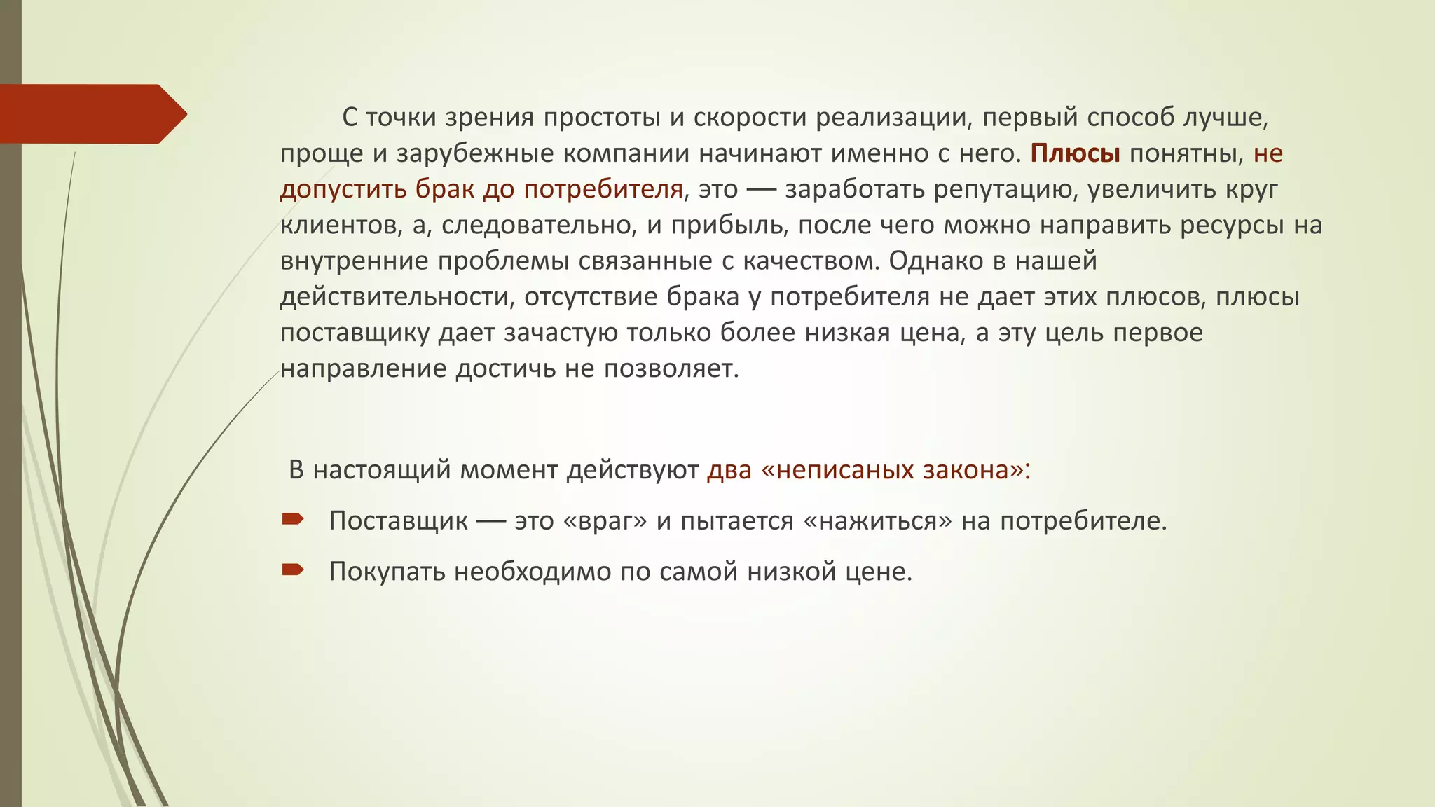С точки зрения простоты и скорости реализации, первый способ лучше,
проще и зарубежные компании начинают именно с него. Плюсы понятны, не
допустить брак до потребителя, это — заработать репутацию, увеличить круг
клиентов, а, следовательно, и прибыль, после чего можно направить ресурсы на
внутренние проблемы связанные с качеством. Однако в нашей
действительности, отсутствие брака у потребителя не дает этих плюсов, плюсы
поставщику дает зачастую только более низкая цена, а эту цель первое
направление достичь не позволяет.
В настоящий момент действуют два «неписаных закона»:
 Поставщик — это «враг» и пытается «нажиться» на потребителе.
 Покупать необходимо по самой низкой цене.
 