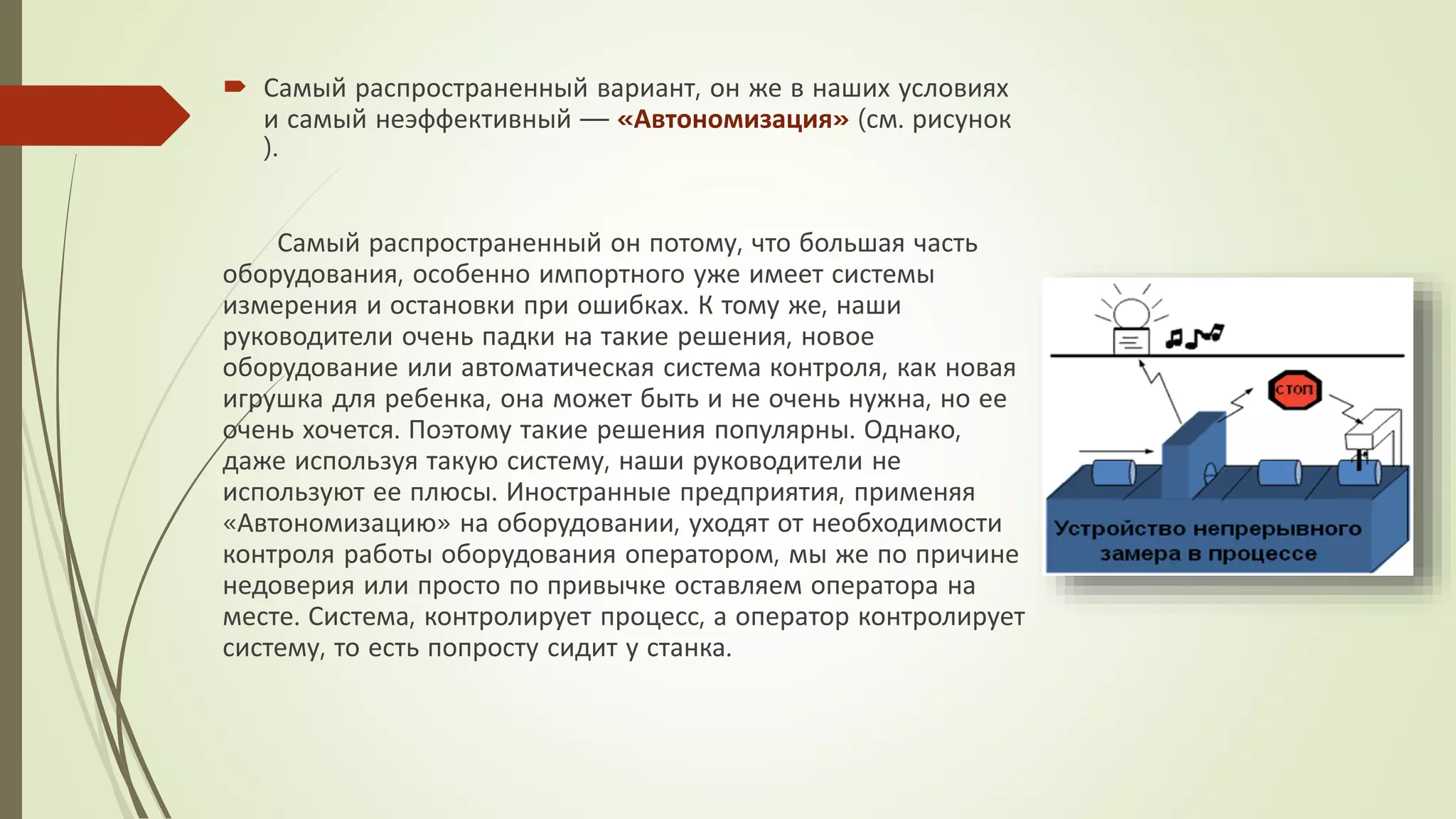  Самый распространенный вариант, он же в наших условиях
и самый неэффективный — «Автономизация» (см. рисунок
).
Самый распространенный он потому, что большая часть
оборудования, особенно импортного уже имеет системы
измерения и остановки при ошибках. К тому же, наши
руководители очень падки на такие решения, новое
оборудование или автоматическая система контроля, как новая
игрушка для ребенка, она может быть и не очень нужна, но ее
очень хочется. Поэтому такие решения популярны. Однако,
даже используя такую систему, наши руководители не
используют ее плюсы. Иностранные предприятия, применяя
«Автономизацию» на оборудовании, уходят от необходимости
контроля работы оборудования оператором, мы же по причине
недоверия или просто по привычке оставляем оператора на
месте. Система, контролирует процесс, а оператор контролирует
систему, то есть попросту сидит у станка.
 
