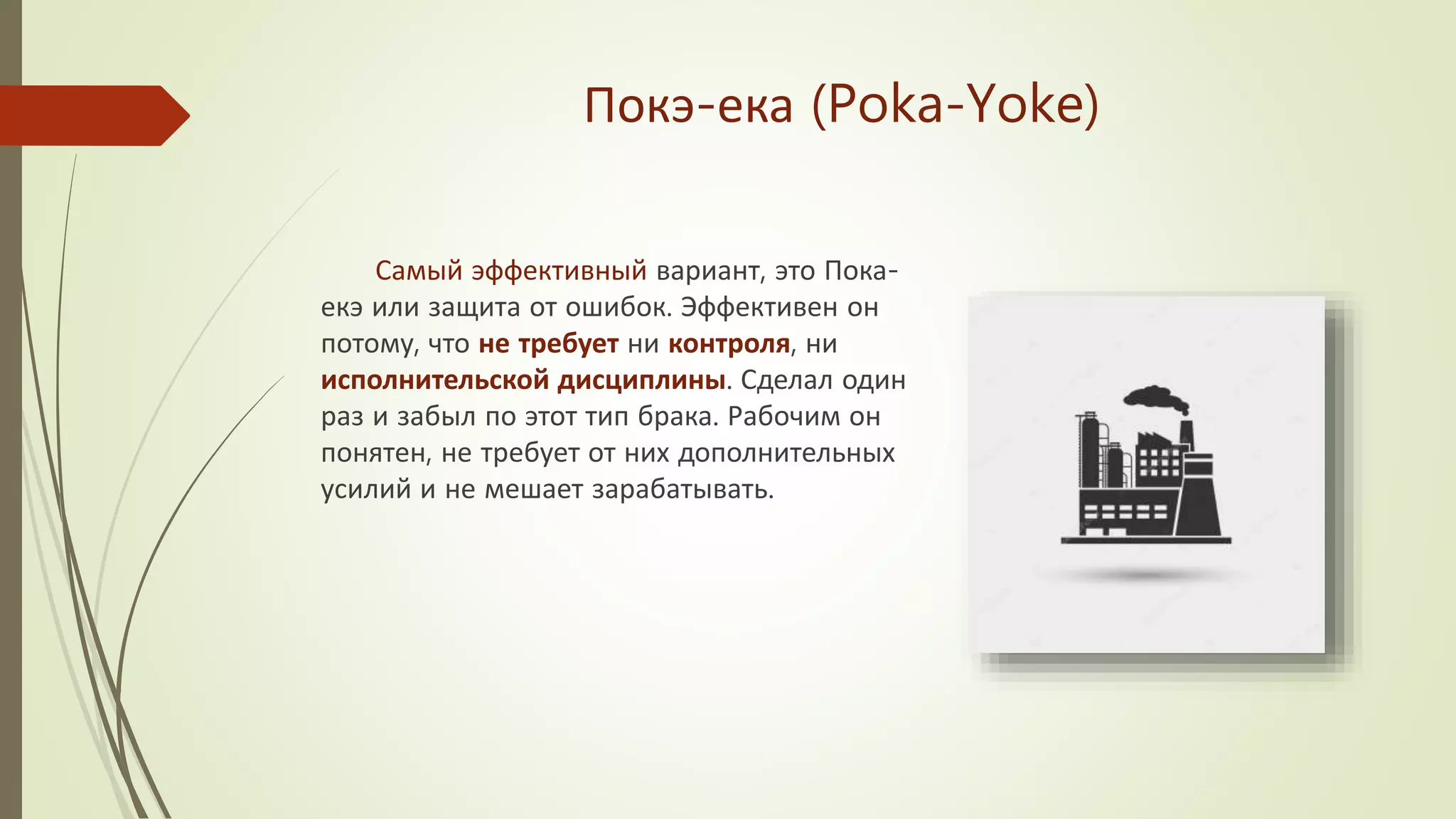 Покэ-ека (Poka-Yoke)
Самый эффективный вариант, это Пока-
екэ или защита от ошибок. Эффективен он
потому, что не требует ни контроля, ни
исполнительской дисциплины. Сделал один
раз и забыл по этот тип брака. Рабочим он
понятен, не требует от них дополнительных
усилий и не мешает зарабатывать.
 