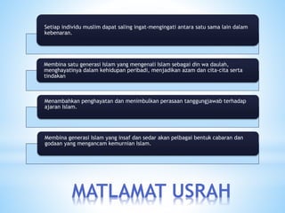 MATLAMAT USRAH
Setiap individu muslim dapat saling ingat-mengingati antara satu sama lain dalam
kebenaran.
Membina satu generasi Islam yang mengenali Islam sebagai din wa daulah,
menghayatinya dalam kehidupan peribadi, menjadikan azam dan cita-cita serta
tindakan
Menambahkan penghayatan dan menimbulkan perasaan tanggungjawab terhadap
ajaran Islam.
Membina generasi Islam yang insaf dan sedar akan pelbagai bentuk cabaran dan
godaan yang mengancam kemurnian Islam.
 
