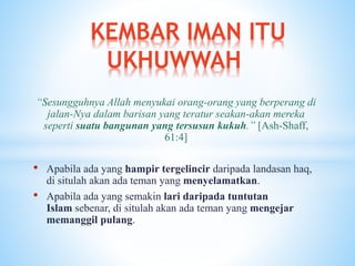 “Sesungguhnya Allah menyukai orang-orang yang berperang di
jalan-Nya dalam barisan yang teratur seakan-akan mereka
seperti suatu bangunan yang tersusun kukuh.” [Ash-Shaff,
61:4]
• Apabila ada yang hampir tergelincir daripada landasan haq,
di situlah akan ada teman yang menyelamatkan.
• Apabila ada yang semakin lari daripada tuntutan
Islam sebenar, di situlah akan ada teman yang mengejar
memanggil pulang.
KEMBAR IMAN ITU
UKHUWWAH
 