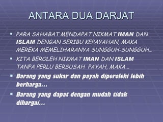 ANTARA DUA DARJAT
 PARA SAHABAT MENDAPAT NIKMAT IMAN DAN
  ISLAM DENGAN SERIBU KEPAYAHAN, MAKA
  MEREKA MEMELIHARANYA SUNGGUH-SUNGGUH…
 KITA BEROLEH NIKMAT IMAN DAN ISLAM
  TANPA PERLU BERSUSAH PAYAH, MAKA...
 Barang yang sukar dan payah diperolehi lebih
  berharga…
 Barang yang dapat dengan mudah tidak
  dihargai…
 