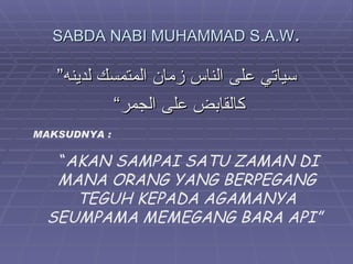 SABDA NABI MUHAMMAD S.A.W.

   ”‫سياتي على الناس زمان المتمسك لدينه‬
            “‫كالقابض على الجمر‬
MAKSUDNYA :

  “AKAN SAMPAI SATU ZAMAN DI
  MANA ORANG YANG BERPEGANG
    TEGUH KEPADA AGAMANYA
 SEUMPAMA MEMEGANG BARA API”
 