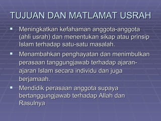 TUJUAN DAN MATLAMAT USRAH
 Meningkatkan kefahaman anggota-anggota
   (ahli usrah) dan menentukan sikap atau prinsip
   Islam terhadap satu-satu masalah.
 Menambahkan penghayatan dan menimbulkan
  perasaan tanggungjawab terhadap ajaran-
  ajaran Islam secara individu dan juga
  berjamaah.
 Mendidik perasaan anggota supaya
  bertanggungjawab terhadap Allah dan
  Rasulnya
 
