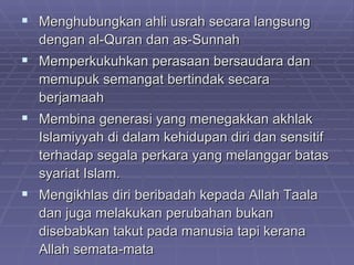  Menghubungkan ahli usrah secara langsung
  dengan al-Quran dan as-Sunnah
 Memperkukuhkan perasaan bersaudara dan
  memupuk semangat bertindak secara
  berjamaah
 Membina generasi yang menegakkan akhlak
  Islamiyyah di dalam kehidupan diri dan sensitif
  terhadap segala perkara yang melanggar batas
  syariat Islam.
 Mengikhlas diri beribadah kepada Allah Taala
  dan juga melakukan perubahan bukan
  disebabkan takut pada manusia tapi kerana
  Allah semata-mata
 