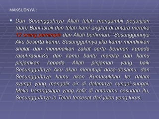 MAKSUDNYA :

 Dan Sesungguhnya Allah telah mengambil perjanjian
  (dari) Bani Israil dan telah kami angkat di antara mereka
  12 orang pemimpin dan Allah berfirman: "Sesungguhnya
  Aku beserta kamu, Sesungguhnya jika kamu mendirikan
  shalat dan menunaikan zakat serta beriman kepada
  rasul-rasul-Ku dan kamu bantu mereka dan kamu
  pinjamkan kepada Allah pinjaman yang baik
  Sesungguhnya Aku akan menutupi dosa-dosamu. dan
  Sesungguhnya kamu akan Kumasukkan ke dalam
  syurga yang mengalir air di dalamnya sungai-sungai.
  Maka barangsiapa yang kafir di antaramu sesudah itu,
  Sesungguhnya ia Telah tersesat dari jalan yang lurus.
 