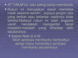  AT TAKAFUL iaitu saling bantu-membantu
 Rukun ini merupakan dasar membela
 nasib sesama sendiri , supaya jangan ada
 yang terbiar atau terlantar nasibnya tidak
 terbela.Maksud rukun ini ialah anggota
 usrah     hendaklah    mengambil     berat
 masalah-masalah yang dihadapi oleh
 saudaranya.
   Sabda Nabi S.A.W. :
    “Allah sentiasa membantu hambaNya
      selagi mana hambaNya sentiasa
           membantu saudaranya.”
 