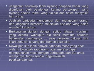 Janganlah bercakap lebih nyaring daripada kadar yang
  diperlukan oleh pendengar kerana percakapan yang
  nyaring adalah resmi yang sia-sia dan boleh menyakiti
  hati orang.
 Jauhilah daripada mengumpat dan mengecam orang,
  dan janganlah bercakap melainkan apa-apa yang boleh
  memberi kebajikan.
 Berkenal-kenalanlah dengan setiap ikhwan muslimin
  yang ditemui walaupun dia tidak meminta saudara
  berkenalan dengannya … asas gerakan dakwah kita
  ialah berkasih sayang dan berkenal-kenalan.
 Kewajipan kita lebih banyak daripada masa yang ada;
  oleh itu tolonglah saudaramu agar mereka dapat
  menggunakan masa dengan berfaedah; dan jika anda
  mempunyai tugas sendiri, ringkaskanlah
  pelaksanaannya.
 